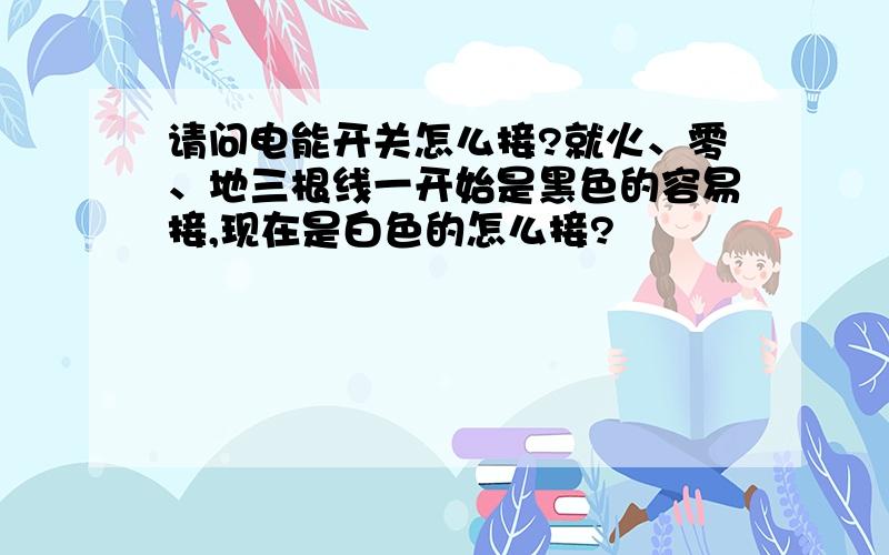 请问电能开关怎么接?就火、零、地三根线一开始是黑色的容易接,现在是白色的怎么接?