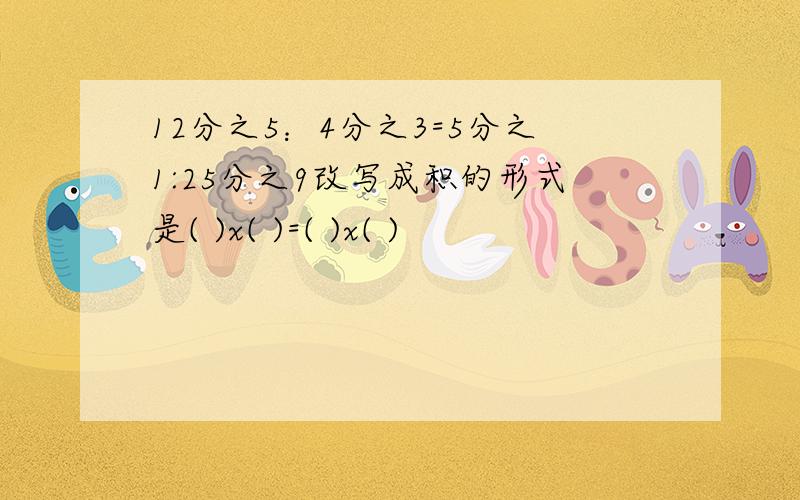 12分之5：4分之3=5分之1:25分之9改写成积的形式是( )x( )=( )x( )