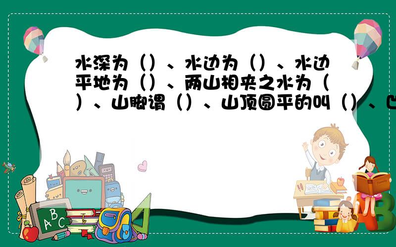 水深为（）、水边为（）、水边平地为（）、两山相夹之水为（）、山脚谓（）、山顶圆平的叫（）、凹型的山叫（）、形如屏障的山叫（）、水急为（）、水中小洲为（）、山水曲洄为（