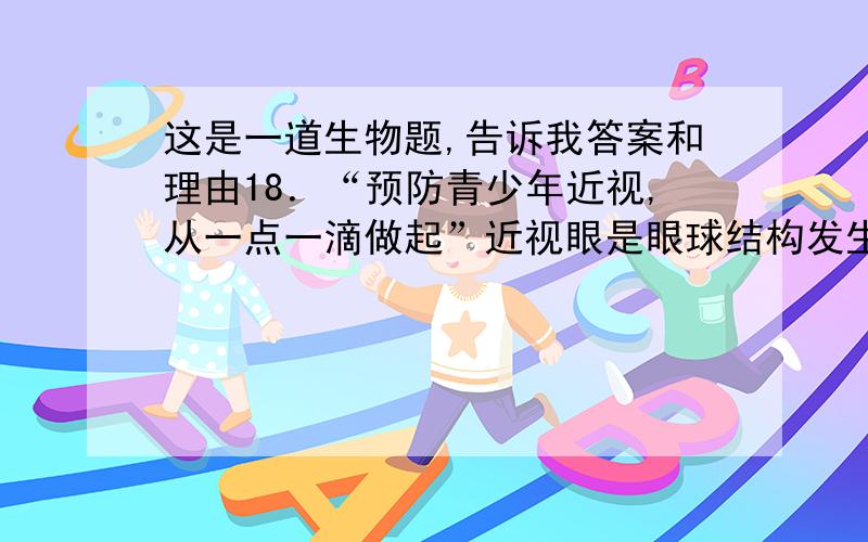 这是一道生物题,告诉我答案和理由18．“预防青少年近视,从一点一滴做起”近视眼是眼球结构发生病变,其主要的结构是A．瞳孔           B．晶状体        C．玻璃体      D．视网膜