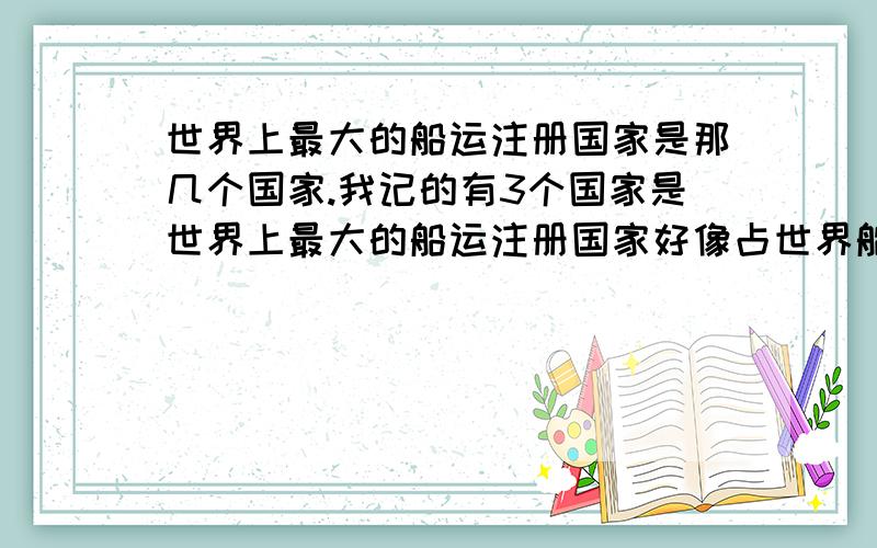 世界上最大的船运注册国家是那几个国家.我记的有3个国家是世界上最大的船运注册国家好像占世界船舶的很大数目.