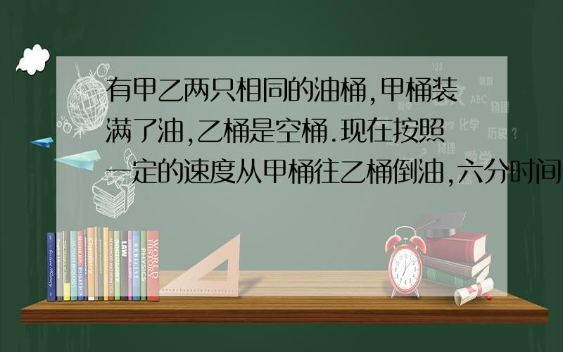 有甲乙两只相同的油桶,甲桶装满了油,乙桶是空桶.现在按照一定的速度从甲桶往乙桶倒油,六分时间倒出了甲桶油的三分之一.照这样计算,再过几分后,甲乙两只桶中的有一样多?最好有算式