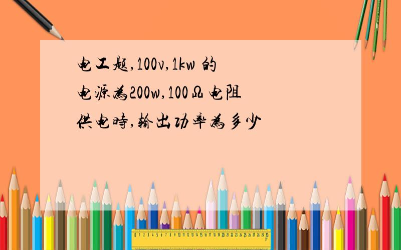 电工题,100v,1kw 的电源为200w,100Ω电阻供电时,输出功率为多少