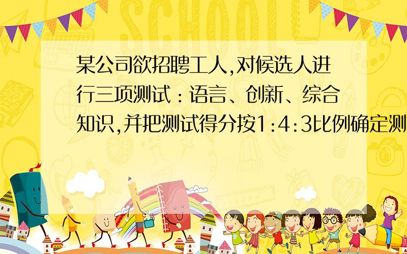 某公司欲招聘工人,对候选人进行三项测试：语言、创新、综合知识,并把测试得分按1:4:3比例确定测试总...某公司欲招聘工人,对候选人进行三项测试：语言、创新、综合知识,并把测试得分按1