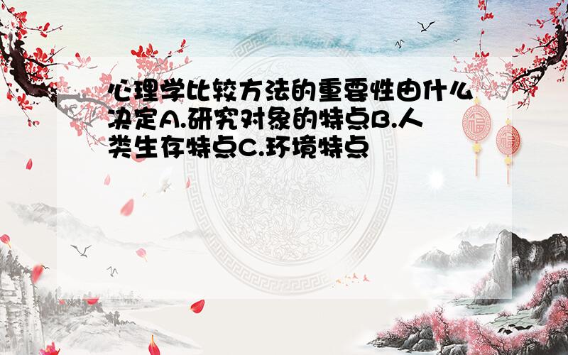 心理学比较方法的重要性由什么决定A.研究对象的特点B.人类生存特点C.环境特点