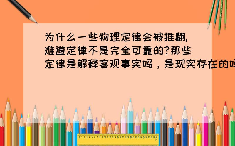 为什么一些物理定律会被推翻,难道定律不是完全可靠的?那些定律是解释客观事实吗，是现实存在的吗？