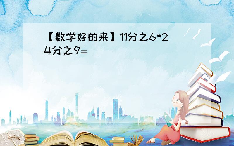 【数学好的来】11分之6*24分之9=