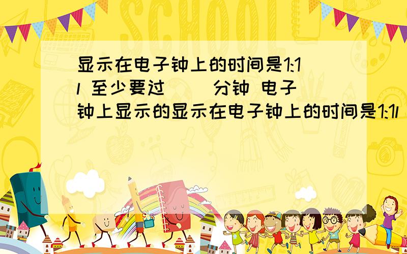 显示在电子钟上的时间是1:1l 至少要过〈 )分钟 电子钟上显示的显示在电子钟上的时间是1:1l 至少要过〈 )分钟 电子钟上显示的时间才会又是全部相同的数