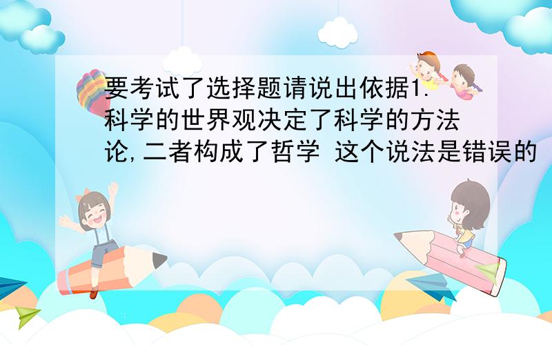 要考试了选择题请说出依据1.科学的世界观决定了科学的方法论,二者构成了哲学 这个说法是错误的 原因2.《孙子兵法》云：投入亡地然后存,陷入死地而后生.韩信据此,背水一战,大破赵军；