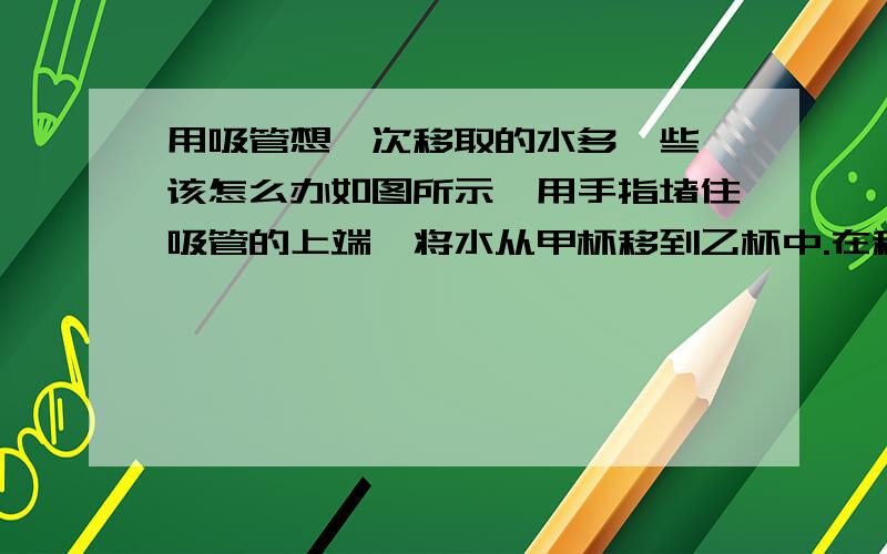 用吸管想一次移取的水多一些,该怎么办如图所示,用手指堵住吸管的上端,将水从甲杯移到乙杯中.在移动吸管的过程中,管中的水不会落下,是由于大气压强的作用.只用吸管想一次移取的水多一