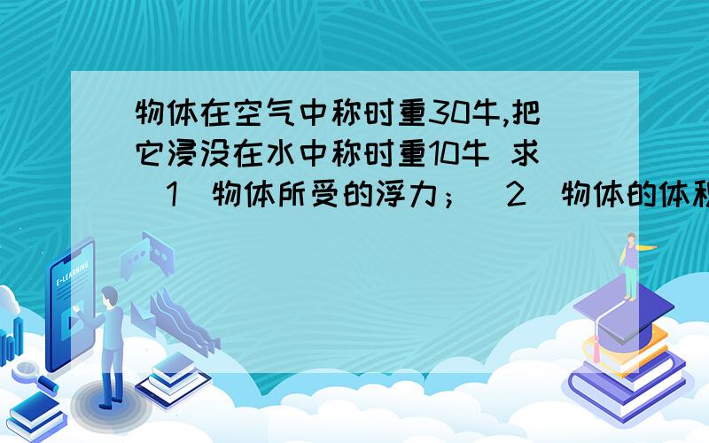 物体在空气中称时重30牛,把它浸没在水中称时重10牛 求（1）物体所受的浮力；（2）物体的体积（3）物体的密度(g取10牛/千克）