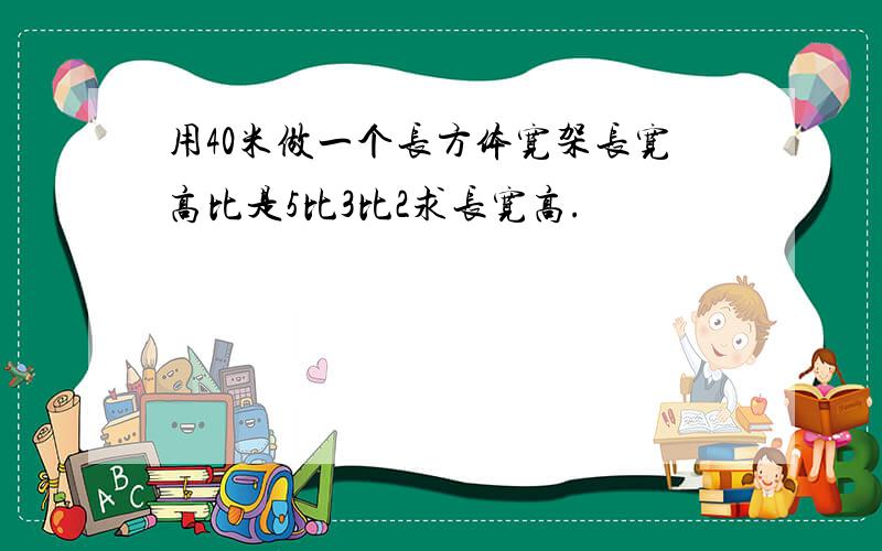 用40米做一个长方体宽架长宽高比是5比3比2求长宽高.