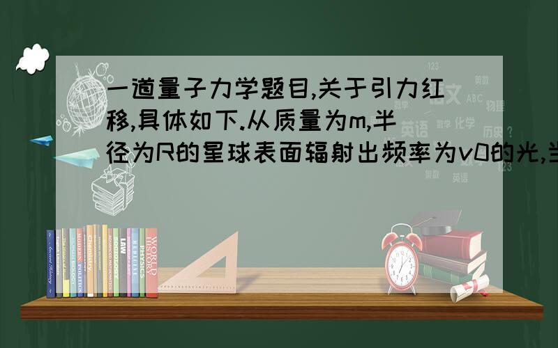 一道量子力学题目,关于引力红移,具体如下.从质量为m,半径为R的星球表面辐射出频率为v0的光,当这种光在远离星球处被观测到时,测得的频率为v＜v0,这种现象称为恒星光谱的“引力红移”.设