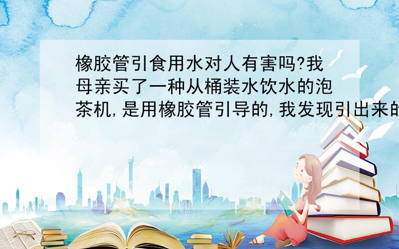 橡胶管引食用水对人有害吗?我母亲买了一种从桶装水饮水的泡茶机,是用橡胶管引导的,我发现引出来的水有很明显的橡胶气味,对人体有害吗?与茶水混兑后呢?