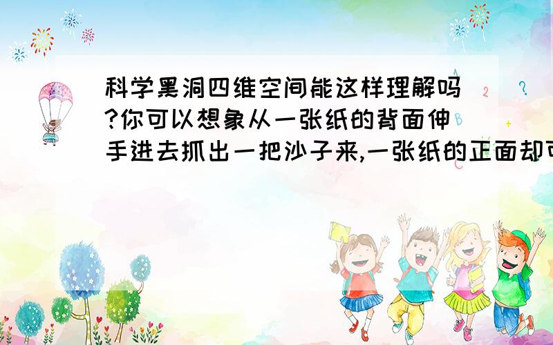 科学黑洞四维空间能这样理解吗?你可以想象从一张纸的背面伸手进去抓出一把沙子来,一张纸的正面却可以伸手进去捞一条活泼乱跳的鱼?那么侧面同样 中心就是我们未知的空间.