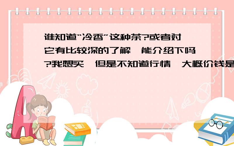 谁知道“冷香”这种茶?或者对它有比较深的了解,能介绍下吗?我想买,但是不知道行情,大概价钱是多少?而且这种茶是不是有很多种,还是只有一种叫“冷香”的?