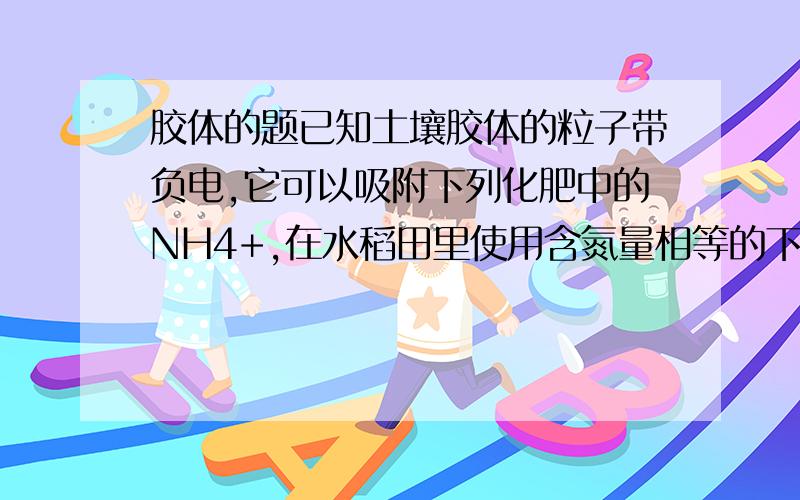 胶体的题已知土壤胶体的粒子带负电,它可以吸附下列化肥中的NH4+,在水稻田里使用含氮量相等的下列肥料,肥料较差的是（）A.(NH4)2SO4     B.NH4HCO3C.NH4NO3      D.NH4Cl 谢谢大家那A.B.D是怎么判断出