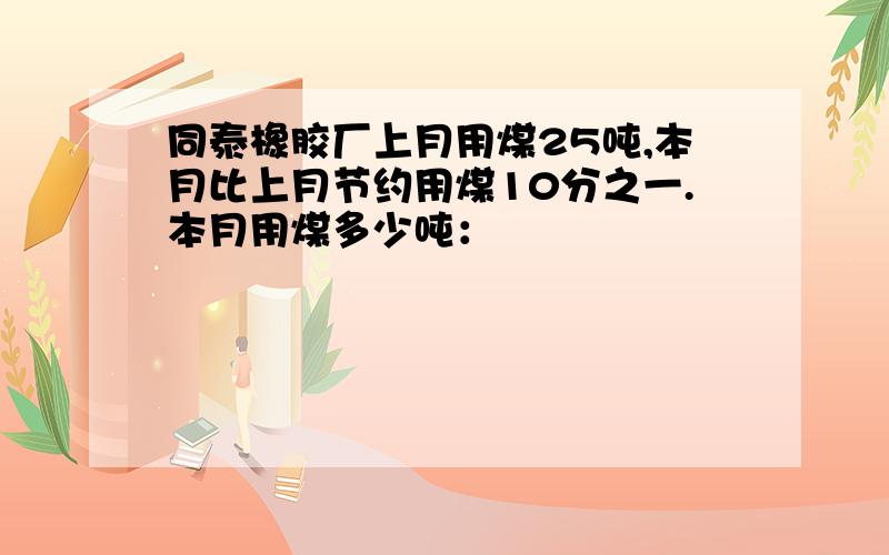 同泰橡胶厂上月用煤25吨,本月比上月节约用煤10分之一.本月用煤多少吨：