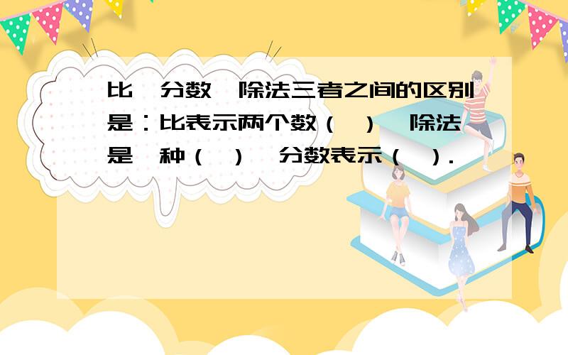 比、分数、除法三者之间的区别是：比表示两个数（ ）,除法是一种（ ）,分数表示（ ）.