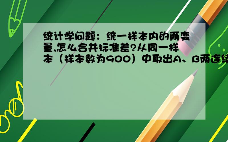 统计学问题：统一样本内的两变量,怎么合并标准差?从同一样本（样本数为900）中取出A、B两连续变量（无遗漏值）,A的算术平均数为45,标准差为18,B的算术平均数为36,标准差9.求A+B的标准差.