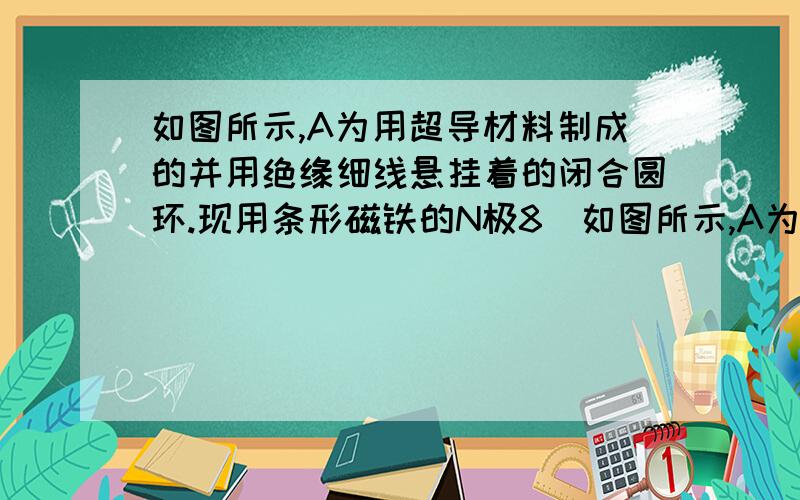 如图所示,A为用超导材料制成的并用绝缘细线悬挂着的闭合圆环.现用条形磁铁的N极8．如图所示,A为用超导材料制成的并用绝缘细线悬挂着的闭合圆环．现用条形磁铁的N极从较远处靠近A环,则