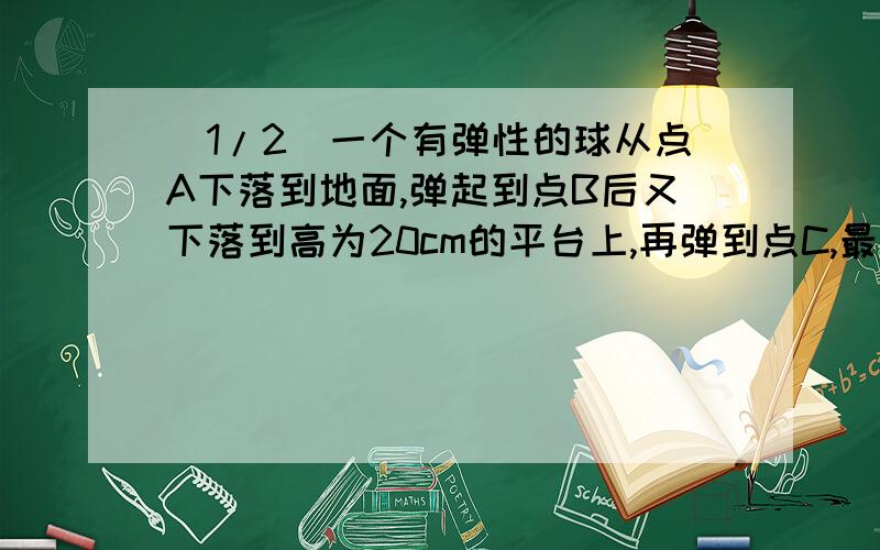 (1/2)一个有弹性的球从点A下落到地面,弹起到点B后又下落到高为20cm的平台上,再弹到点C,最后落到地面...(1/2)一个有弹性的球从点A下落到地面,弹起到点B后又下落到高为20cm的平台上,再弹到点C,