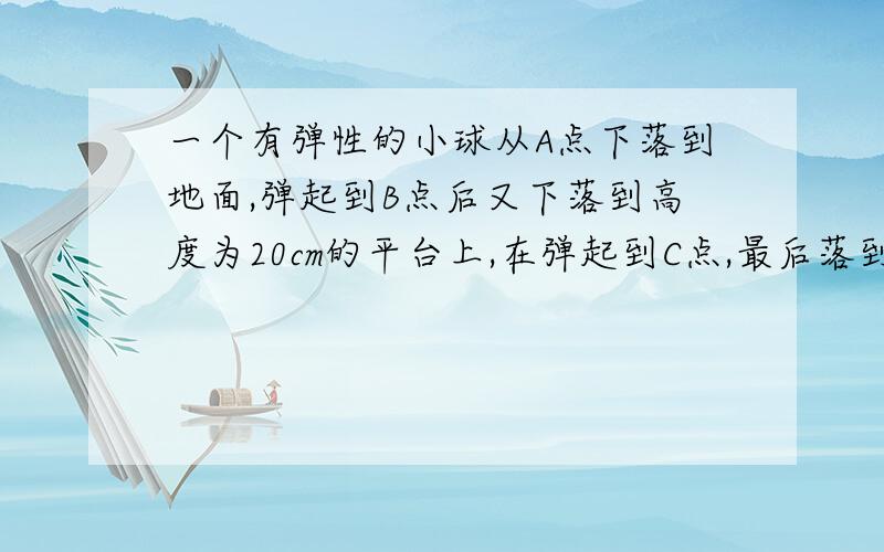 一个有弹性的小球从A点下落到地面,弹起到B点后又下落到高度为20cm的平台上,在弹起到C点,最后落到地面最后落到地面,每次弹起的高度都是下落高度的80％,已知A点离地面比C点离地面高出68cm,