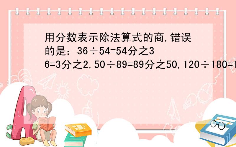 用分数表示除法算式的商,错误的是：36÷54=54分之36=3分之2,50÷89=89分之50,120÷180=180分之120=4分之3,20÷65=65分之20=13分之4