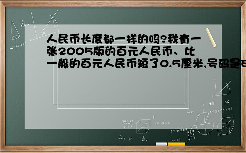 人民币长度都一样的吗?我有一张2005版的百元人民币、比一般的百元人民币短了0.5厘米,号码是EA70307248,其他的特征都跟真币是一样的、我想问下、这张人民币到底是真是假、?