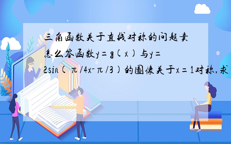 三角函数关于直线对称的问题责怎么答函数y=g(x)与y=2sin(π/4x-π/3)的图像关于x=1对称,求当x在（0,3/4）时y=g(x)最大值