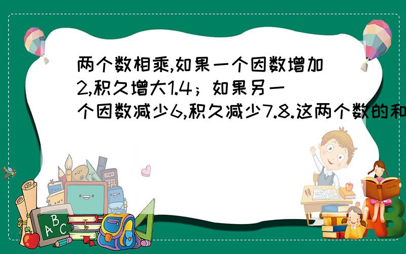 两个数相乘,如果一个因数增加2,积久增大1.4；如果另一个因数减少6,积久减少7.8.这两个数的和是多少?