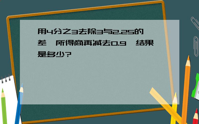 用4分之3去除3与2.25的差,所得商再减去0.9,结果是多少?