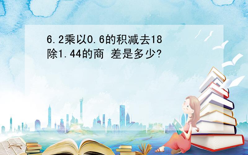 6.2乘以0.6的积减去18除1.44的商 差是多少?