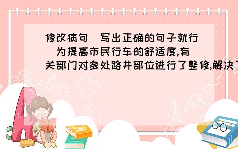 修改病句（写出正确的句子就行）为提高市民行车的舒适度,有关部门对多处路井部位进行了整修,解决了颠簸的现象.张艺谋执导的《十面埋伏》对于中国亲年是一点都不陌生的.这是一本好书