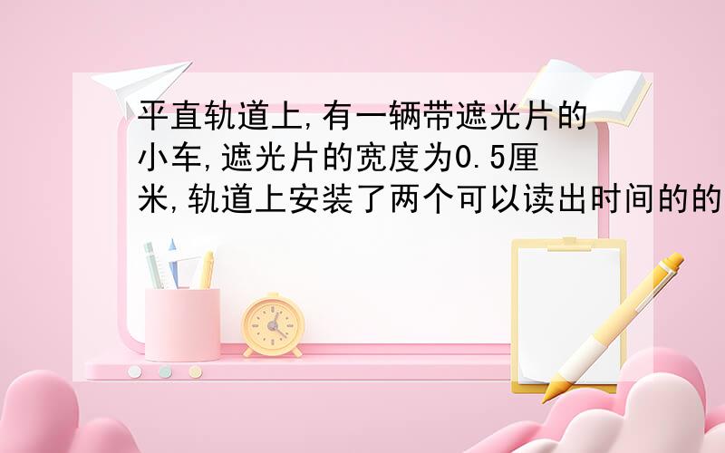 平直轨道上,有一辆带遮光片的小车,遮光片的宽度为0.5厘米,轨道上安装了两个可以读出时间的的电光门.用手轻轻推动小车,使小车依次经过两个电光门,电光门的读数分别是1毫秒和0.8毫秒.用