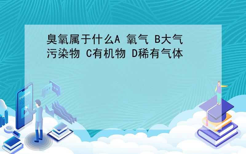 臭氧属于什么A 氧气 B大气污染物 C有机物 D稀有气体