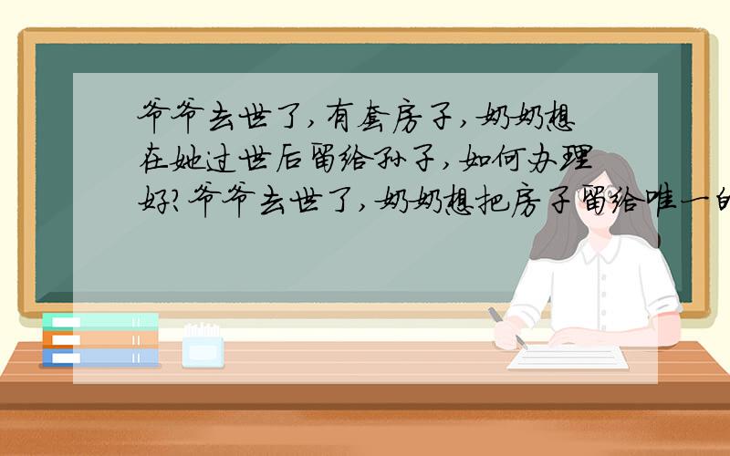 爷爷去世了,有套房子,奶奶想在她过世后留给孙子,如何办理好?爷爷去世了,奶奶想把房子留给唯一的孙子,他有两个女儿,有个女儿不同意全部留给孙子.但是奶奶只想把房子留给唯一的孙子,现