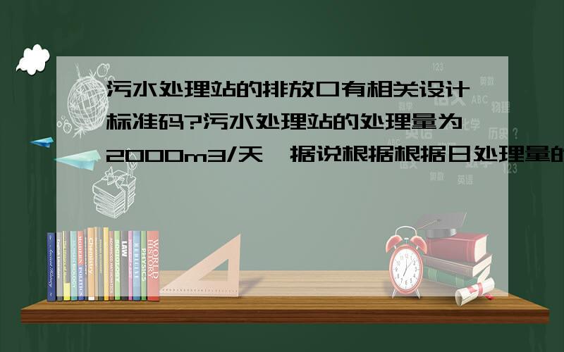 污水处理站的排放口有相关设计标准码?污水处理站的处理量为2000m3/天,据说根据根据日处理量的大小,排放口的设计规范也有不同.有没有人知道情况的,或者给出个关于排放口的设计规范、标