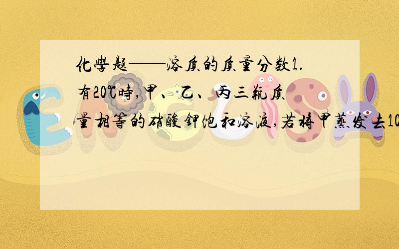 化学题——溶质的质量分数1.有20℃时,甲、乙、丙三瓶质量相等的硝酸钾饱和溶液,若将甲蒸发去10g水,使其成为高温下的不饱和溶液；使乙降低温度至10℃；从丙中取出一半溶液.此时：甲、乙