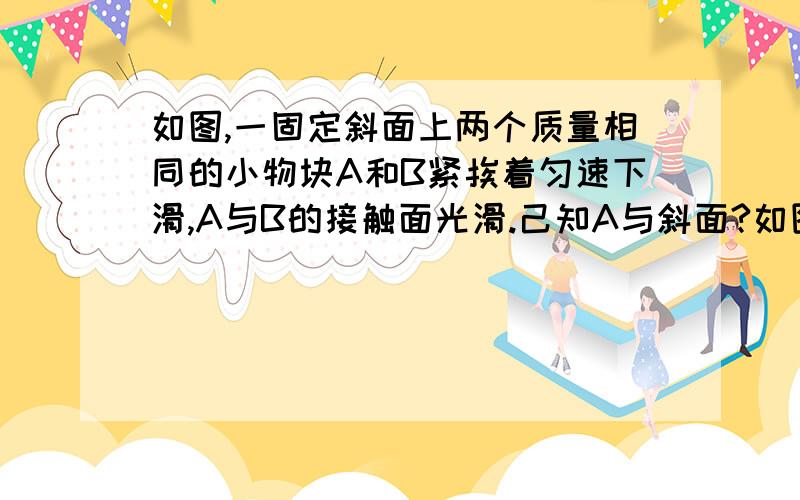 如图,一固定斜面上两个质量相同的小物块A和B紧挨着匀速下滑,A与B的接触面光滑.己知A与斜面?如图,一固定斜面上两个质量相同的小物块A和B紧挨着匀速下滑,A与B的接触面光滑.己知A与斜面之