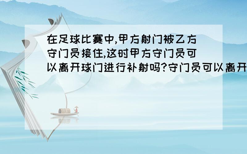 在足球比赛中,甲方射门被乙方守门员接住,这时甲方守门员可以离开球门进行补射吗?守门员可以离开球门把足球踢进敌方球门吗?