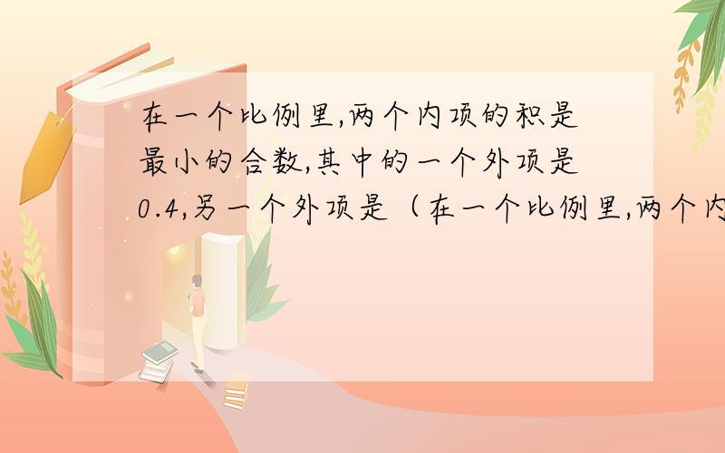 在一个比例里,两个内项的积是最小的合数,其中的一个外项是0.4,另一个外项是（在一个比例里,两个内项的 积与最小的合数,其中的一个外项是0.4,另一个外项是（）,如果已知其中一个内项是0.