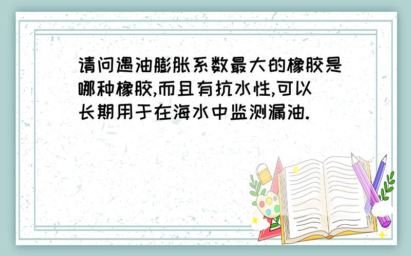 请问遇油膨胀系数最大的橡胶是哪种橡胶,而且有抗水性,可以长期用于在海水中监测漏油.