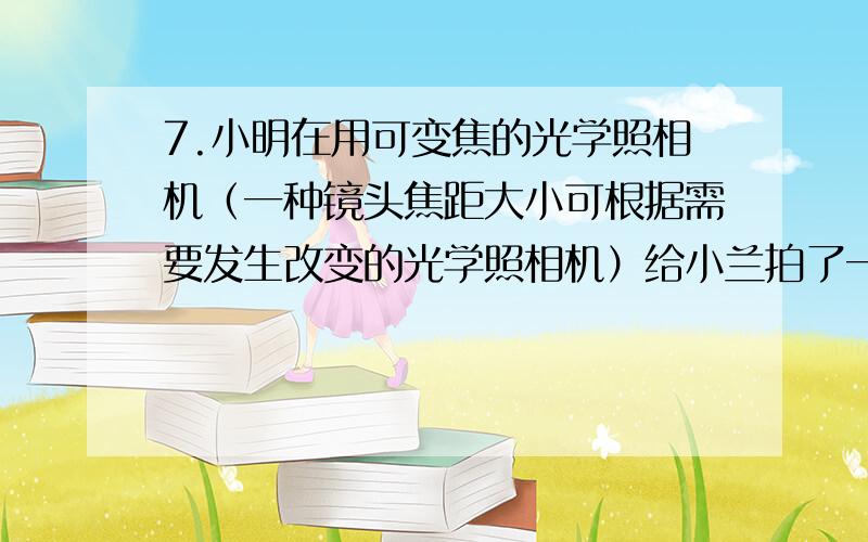 7.小明在用可变焦的光学照相机（一种镜头焦距大小可根据需要发生改变的光学照相机）给小兰拍了一张半身照之后,保持相机和小兰的位置不变.又给小兰折了一张全身照.关于这个过程对相