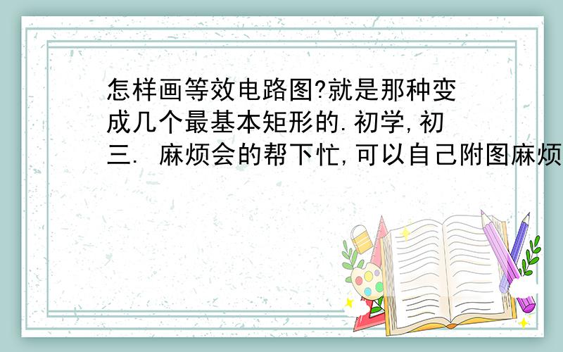 怎样画等效电路图?就是那种变成几个最基本矩形的.初学,初三. 麻烦会的帮下忙,可以自己附图麻烦清楚点