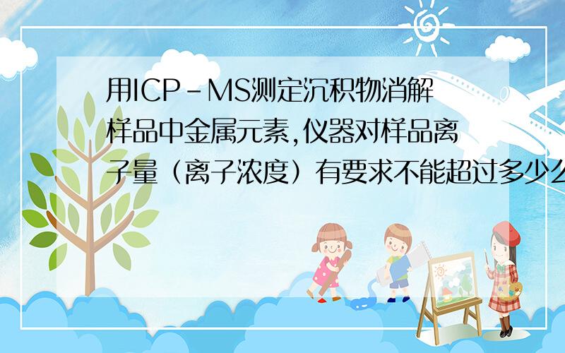 用ICP-MS测定沉积物消解样品中金属元素,仪器对样品离子量（离子浓度）有要求不能超过多少么?