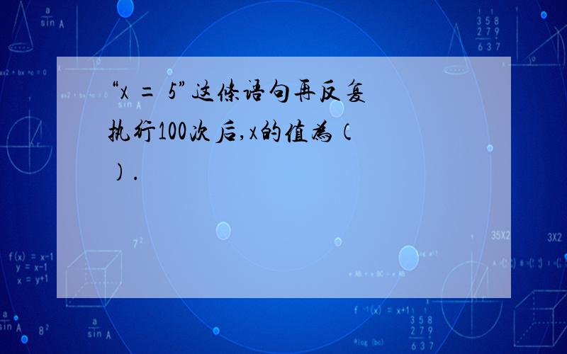 “x = 5”这条语句再反复执行100次后,x的值为（ ）.