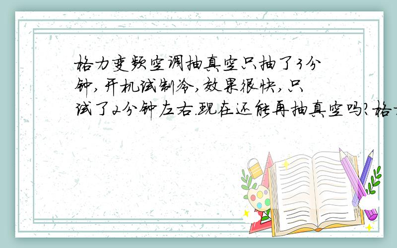 格力变频空调抽真空只抽了3分钟,开机试制冷,效果很快,只试了2分钟左右.现在还能再抽真空吗?格力变频空调抽真空只抽了3分钟,开机试制冷,效果很快.只试了2分钟左右.现在还能再抽真空吗?