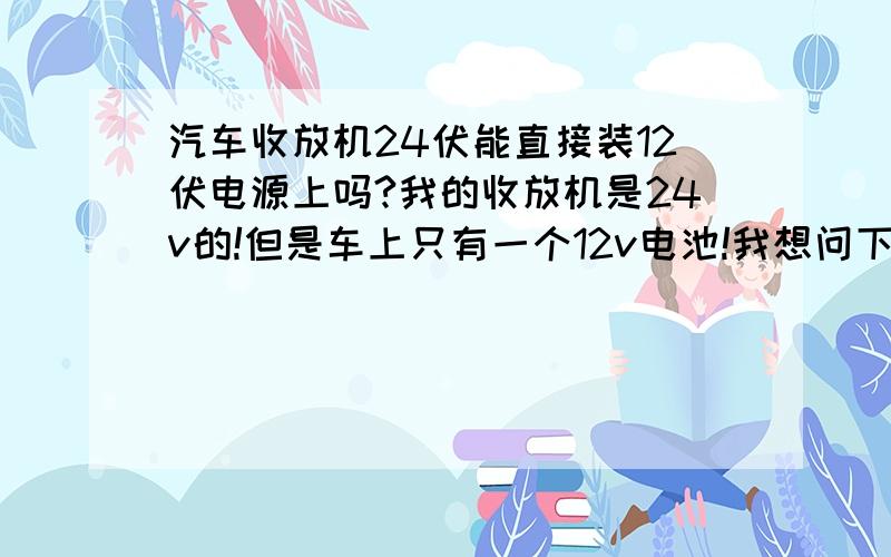 汽车收放机24伏能直接装12伏电源上吗?我的收放机是24v的!但是车上只有一个12v电池!我想问下这样的情况下我的收放机还能在我车上使用吗?