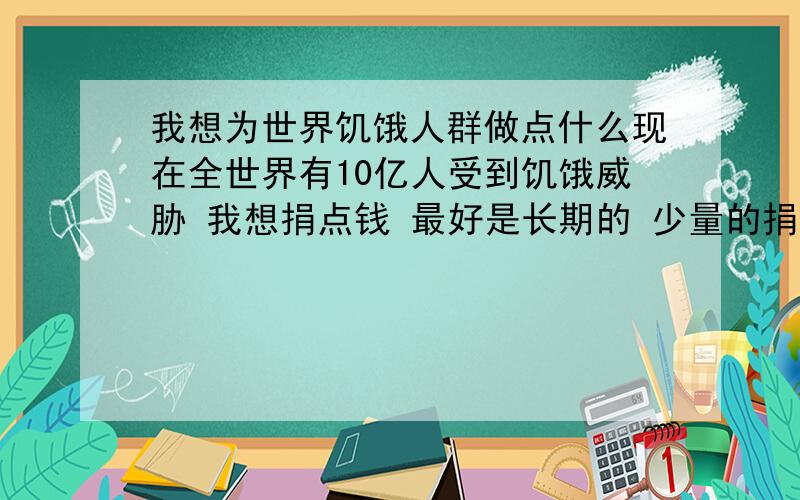 我想为世界饥饿人群做点什么现在全世界有10亿人受到饥饿威胁 我想捐点钱 最好是长期的 少量的捐 比如一天从自己的生活费里节约点捐出来 这样既能持久又不至于给自己造成负担